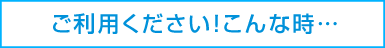 ご利用ください！こんな時…