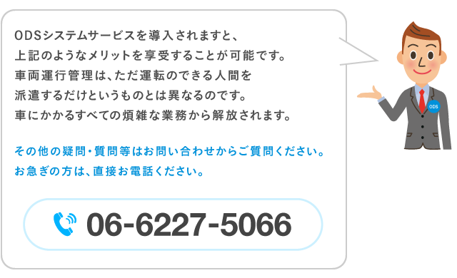 ODSシステムサービスを導入されますと、上記のようなメリットを享受することが可能です。車両運行管理は、ただ運転のできる人間を派遣するだけというものとは異なるのです。車にかかるすべての煩雑な業務から解放されます。その他の疑問・質問等はお問い合わせからご質問ください。お急ぎの方は、直接お電話ください。電話番号…06-6227-5066