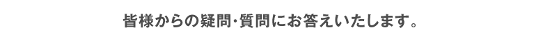 皆様からの疑問・質問にお答えします。