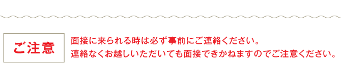 【ご注意】面接に来られる時は必ず事前にご連絡ください。連絡なくお越しいただいても面接できかねますのでご注意ください。