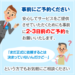 事前にご予約ください。安心してサービスをご提供させていただくためにも事前に2・3日前のご予約をお願いいたします。