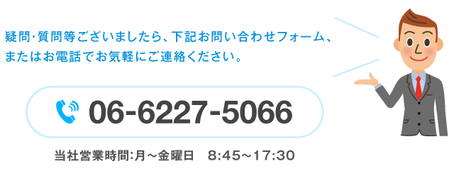 疑問・質問等ございましたら、下記お問い合わせフォーム、またはお電話でお気軽にご連絡ください。【06-6227-5066】（当社営業時間：月〜金曜日 8:45〜17:30）